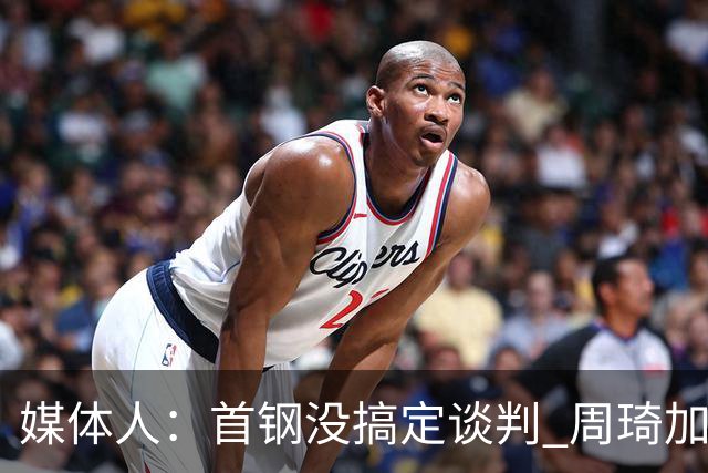 媒体人：首钢没搞定谈判 周琦加盟可能要黄